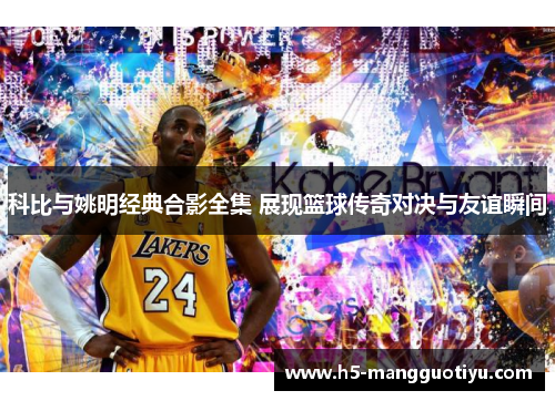 科比与姚明经典合影全集 展现篮球传奇对决与友谊瞬间