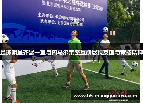足球明星齐聚一堂与内马尔亲密互动展现友谊与竞技精神